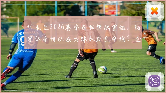 AC米兰2026赛季面临锋线重组，防守体系何以成为球队新生命线？全面解析阵容困境与战术出路