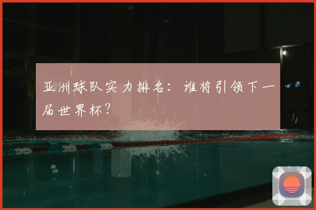 亚洲球队实力排名:谁将引领下一届世界杯?