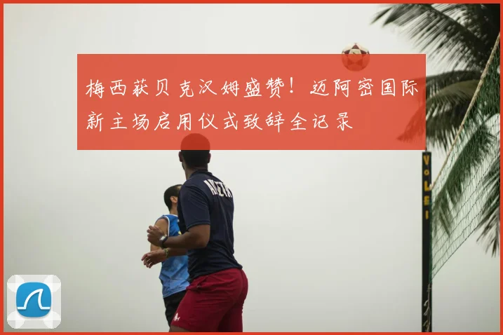 梅西获贝克汉姆盛赞！迈阿密国际新主场启用仪式致辞全记录
