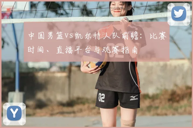 中国男篮vs凯尔特人队前瞻：比赛时间、直播平台与观赛指南