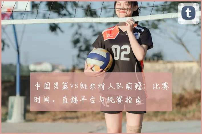 中国男篮vs凯尔特人队前瞻：比赛时间、直播平台与观赛指南