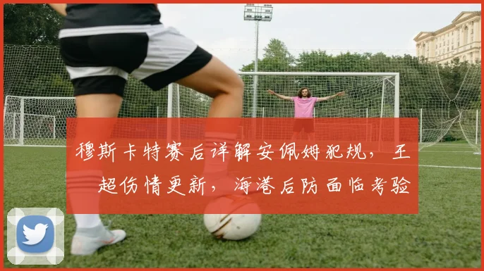 穆斯卡特赛后详解安佩姆犯规,王燊超伤情更新,海港后防面临考验