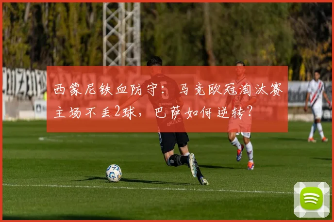 西蒙尼铁血防守：马竞欧冠淘汰赛主场不丢2球，巴萨如何逆转？