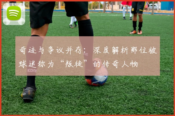 奇迹与争议并存:深度解析那位被球迷称为“叛徒”的传奇人物