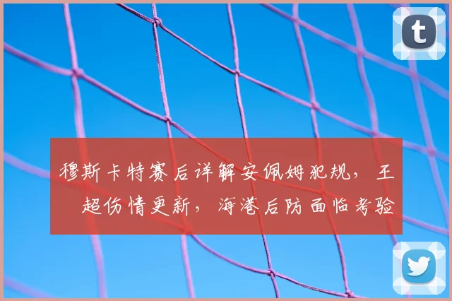 穆斯卡特赛后详解安佩姆犯规,王燊超伤情更新,海港后防面临考验