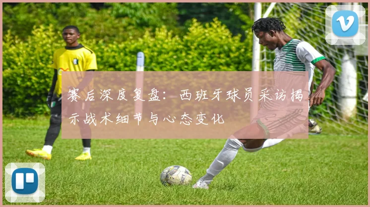 赛后深度复盘:西班牙球员采访揭示战术细节与心态变化