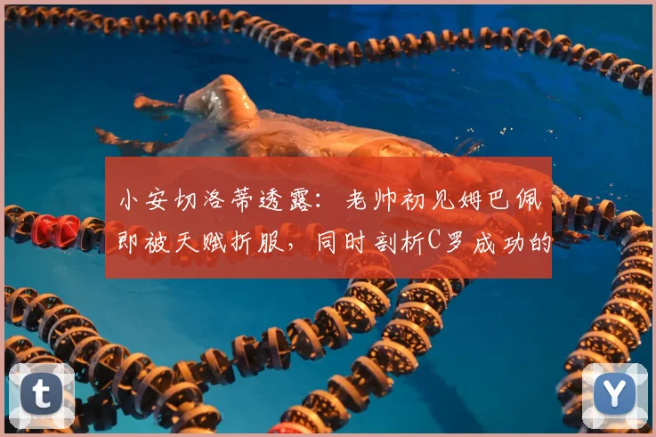 小安切洛蒂透露：老帅初见姆巴佩即被天赋折服，同时剖析C罗成功的职业秘诀