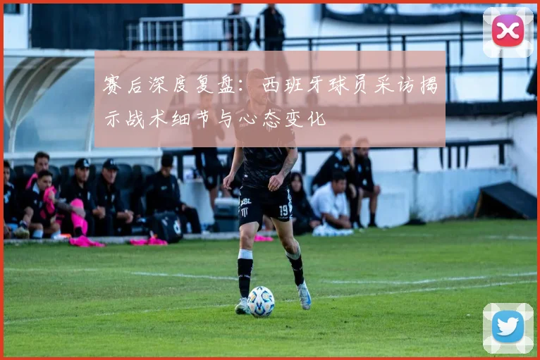赛后深度复盘：西班牙球员采访揭示战术细节与心态变化